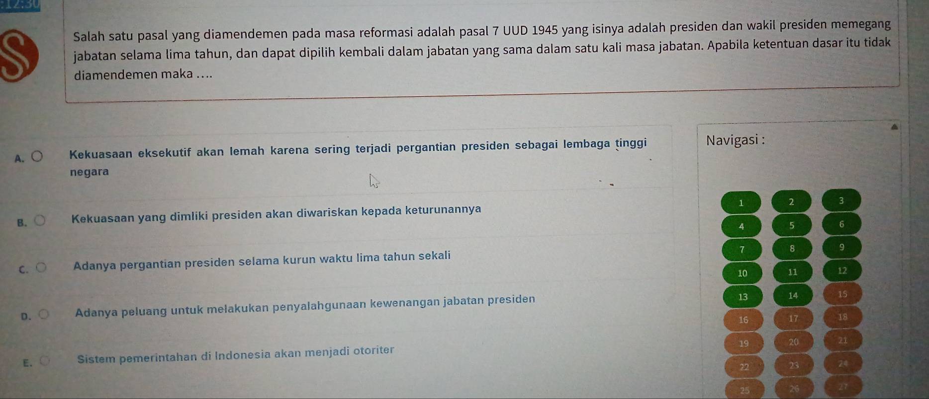 Salah satu pasal yang diamendemen pada masa reformasi adalah pasal 7 UUD 1945 yang isinya adalah presiden dan wakil presiden memegang
jabatan selama lima tahun, dan dapat dipilih kembali dalam jabatan yang sama dalam satu kali masa jabatan. Apabila ketentuan dasar itu tidak
diamendemen maka .. ..
A. ○ Kekuasaan eksekutif akan lemah karena sering terjadi pergantian presiden sebagai lembaga tinggi
Navigasi :
negara
B. Kekuasaan yang dimliki presiden akan diwariskan kepada keturunannya 1 2 3
4 5 6
1 8 9
C. Adanya pergantian presiden selama kurun waktu lima tahun sekali
10 11 12
D. Adanya peluang untuk mełakukan penyalahgunaan kewenangan jabatan presiden
13 14 15
16 17 18
19 20 21
E. Sistem pemerintahan di Indonesia akan menjadi otoriter
22 23 24
25 26