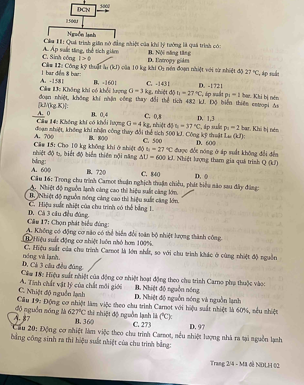 DCN 500J
1500J
Nguồn lạnh
Câu 11: Quá trình giãn nở đằng nhiệt của khí lý tưởng là quá trình có:
Á. Áp suất tăng, thể tích giảm B. Nội năng tăng
C. Sinh công 1>0 D. Entropy giảm
Câu 12: Công kỹ thuật lỵ (kJ) của 10 kg khí O_2 nén đoạn nhiệt với từ nhiệt độ 27°C , áp suất
1 bar đến 8 bar:
A. -1581 B. -1601 C. -1431 D. -1721
Câu 13: Không khí có khối lượng G=3kg , nhiệt 16 t_1=27°C , áp suất p_1=1bar Khi bị nén
đoạn nhiệt, không khí nhận công thay đổi thể tích 482 kJ. Độ biến thiên entropi As
[kJ/(kg.K).
A. 0 B. 0,4 C. 0,8 D. 1,3
* Câu 14: Không khí có khối lượng G=4kg , nhiệt dphi t_1=37°C , áp suất p_1=2 bar. Khi bị nén
đoạn nhiệt, không khí nhận công thay đổi thể tích 500 kJ. Công kỹ thuật Lk (kJ):
A. 700 B. 800 C. 500
D. 600
Câu 15: Cho 10 kg không khí ở nhiệt độ t_1=27°C được đốt nóng ở áp suất không đổi đến
nhiệt độ t2, biết độ biến thiên nội năng △ U=600kJ.  Nhiệt lượng tham gia quá trình Q (kJ)
bằng:
A. 600 B. 720 C. 840 D. 0
Câu 16: Trong chu trình Carnot thuận nghịch thuận chiều, phát biểu nào sau đây đúng:
A. Nhiệt độ nguồn lạnh càng cao thì hiệu suất càng lớn.
B. Nhiệt độ nguồn nóng càng cao thì hiệu suất càng lớn.
C. Hiệu suất nhiệt của chu trình có thể bằng 1.
D. Cả 3 câu đều đúng.
Câu 17: Chọn phát biểu đúng:
A. Không có động cơ nào có thể biến đồi toàn bộ nhiệt lượng thành công.
B Hiệu suất động cơ nhiệt luôn nhỏ hơn 100%.
C. Hiệu suất của chu trình Carnot là lớn nhất, so với chu trình khác ở cùng nhiệt độ nguồn
nóng và lạnh.
D. Cả 3 câu đều đúng.
Câu 18: Hiệu suất nhiệt của động cơ nhiệt hoạt động theo chu trình Carno phụ thuộc vào:
A. Tính chất vật lý của chất môi giới B. Nhiệt độ nguồn nóng
C. Nhiệt độ nguồn lạnh D. Nhiệt độ nguồn nóng và nguồn lạnh
Câu 19: Động cơ nhiệt làm việc theo chu trình Carnot với hiệu suất nhiệt là 60%, nếu nhiệt
độ nguồn nóng là 627°C thì nhiệt độ nguồn lạnh là (^circ C)
A. 87 B. 360 C. 273 D. 97
Cầu 20: Động cơ nhiệt làm việc theo chu trình Carnot, nếu nhiệt lượng nhả ra tại nguồn lạnh
bằng công sinh ra thì hiệu suất nhiệt của chu trình bằng:
Trang 2/4 - Mã đề NĐLH 02