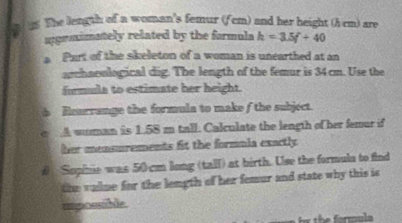 1 1 The length of a woman's femur (f cm) and her height () cm) are 
uprmimately related by the formula h=3.5f+40
a Part of the skeleton of a woman is unearthed at an 
archaeological dig. The length of the femur is 34 cm. Use the 
formule to estimate her height. 
6 Rourrange the formula to make f the subject. 
e A suman is 1.58 m tall. Calculate the length of her femur if 
her mensurements fit the formula exactly 
# Supihie was 50cm long (tall) at birth. Use the formula to find 
the vallme for the length of her femur and state why this is 
mposble