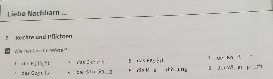 Liebe Nachbarn ... 
7 Rechte und Pflichten 
a Wie heißen die Wörter? 
1 die P licht 3 das Geric t 5 das Rec 7 der Ko fl_ t
2 das Gegetz 4 die Kőn_ _ 6 die M_ _rhö ung 8 der Wi er pr_ ch