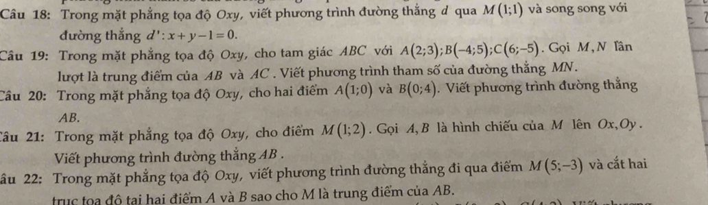 Trong mặt phẳng tọa độ Oxy, viết phương trình đường thắng đ qua M(1;1) và song song với 
đường thắng . d':x+y-1=0. 
Câu 19: Trong mặt phẳng tọa độ Oxy, cho tam giác ABC với A(2;3); B(-4;5); C(6;-5). Gọi M, N Tân 
lượt là trung điểm của AB và AC. Viết phương trình tham số của đường thắng MN. 
Câu 20: Trong mặt phẳng tọa độ Oxy, cho hai điểm A(1;0) và B(0;4). Viết phương trình đường thắng
AB. 
Câu 21: Trong mặt phẳng tọa độ Oxy, cho điểm M(1;2) Gọi A, B là hình chiếu của M lên Ox, Oy. 
Viết phương trình đường thắng AB. 
âu 22: Trong mặt phẳng tọa độ Oxy, viết phương trình đường thắng đi qua điểm M(5;-3) và cắt hai 
trục toa đô tại hai điểm A và B sao cho M là trung điểm của AB.