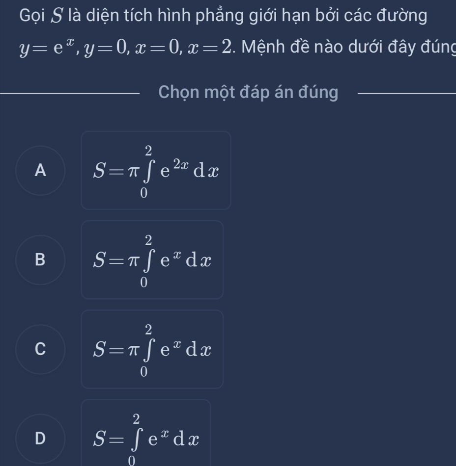 Gọi S là diện tích hình phẳng giới hạn bởi các đường
y=e^x, y=0, x=0, x=2. Mệnh đề nào dưới đây đúng
Chọn một đáp án đúng
A S=π ∈tlimits _0^(2e^2x)dx
B S=π ∈tlimits _0^(2e^x)dx
C S=π ∈tlimits _0^(2e^x)dx
D S=∈tlimits _0^(2e^x)dx