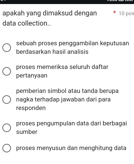 apakah yang dimaksud dengan 10 poi
data collection..
sebuah proses penggambilan keputusan
berdasarkan hasil analisis
proses memeriksa seluruh daftar
pertanyaan
pemberian simbol atau tanda berupa
nagka terhadap jawaban dari para
responden
proses pengumpulan data dari berbagai
sumber
proses menyusun dan menghitung data