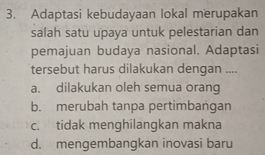 Adaptasi kebudayaan lokal merupakan
salah satu upaya untuk pelestarian dan
pemajuan budaya nasional. Adaptasi
tersebut harus dilakukan dengan ....
a. dilakukan oleh semua orang
b. merubah tanpa pertimbangan
c. tidak menghilangkan makna
d. mengembangkan inovasi baru