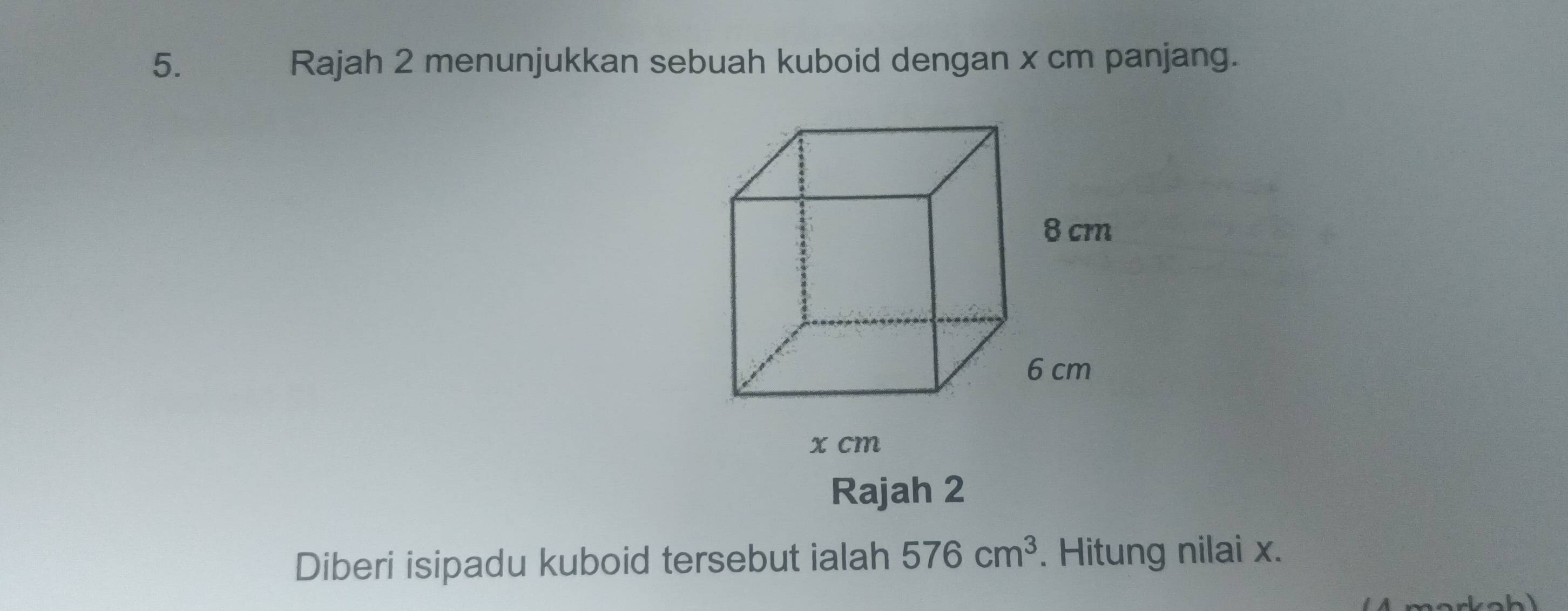 Rajah 2 menunjukkan sebuah kuboid dengan x cm panjang. 
Rajah 2 
Diberi isipadu kuboid tersebut ialah 576cm^3. Hitung nilai x.