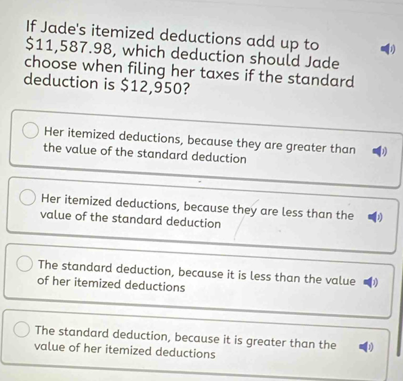 If Jade's itemized deductions add up to
b
$11,587.98, which deduction should Jade
choose when filing her taxes if the standard
deduction is $12,950?
Her itemized deductions, because they are greater than
the value of the standard deduction
Her itemized deductions, because they are less than the D
value of the standard deduction
The standard deduction, because it is less than the value
of her itemized deductions
The standard deduction, because it is greater than the D
value of her itemized deductions