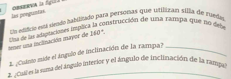 OBSERVA la fgura 
las preguntas. 
Un edificio está siendo habilitado para personas que utilizan silla de ruedas, 
Una de las adaptaciones implic 
onstrucción de una rampa que no debe 
tener una inclinación mayor de 160°. 
. ¿Cuánto mide el ángulo de inclinación de la rampa?_ 
2. ¿Cuál es la suma del ángulo interior y el ángulo de inclinación de la rampa?