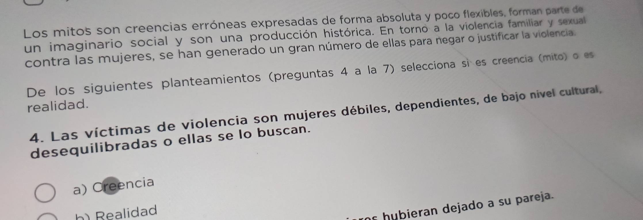 Los mitos son creencias erróneas expresadas de forma absoluta y poco flexibles, forman parte de
un imaginario social y son una producción histórica. En torno a la violencia familiar y sexual
contra las mujeres, se han generado un gran número de ellas para negar o justificar la violencia.
De los siguientes planteamientos (preguntas 4 a la 7) selecciona sì es creencia (mito) o es
realidad.
4. Las víctimas de violencia son mujeres débiles, dependientes, de bajo nivel cultural,
desequilibradas o ellas se lo buscan.
a) Creencia
h) Realidad
s h u bieran dejado a su pareja.