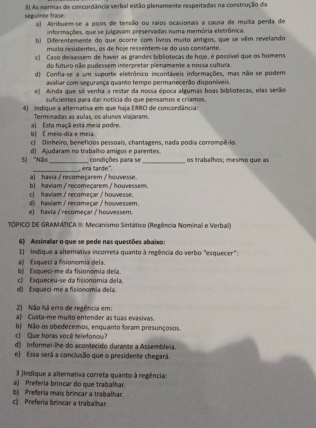 As normas de concordância verbal estão plenamente respeitadas na construção da
seguinte frase:
a) Atribuem-se a picos de tensão ou raios ocasionais a causa de muita perda de
informações, que se julgavam preservadas numa memória eletrônica.
b) Diferentemente do que ocorre com livros muito antigos, que se vêm revelando
muito resistentes, os de hoje ressentem-se do uso constante.
c) Caso deixassem de haver as grandes bibliotecas de hoje, é possível que os homens
do futuro não pudessem interpretar plenamente a nossa cultura.
d) Confia-se a um suporte eletrônico incontáveis informações, mas não se podem
avaliar com segurança quanto tempo permanecerão disponíveis.
e) Ainda que só venha a restar da nossa época algumas boas bibliotecas, elas serão
suficientes para dar notícia do que pensamos e criamos.
4) Indique a alternativa em que haja ERRO de concordância:
Terminadas as aulas, os alunos viajaram.
a) Esta maçã está meia podre.
b) É meio-dia e meia.
c) Dinheiro, benefícios pessoais, chantagens, nada podia corrompê-lo.
d) Ajudaram no trabalho amigos e parentes.
5) “Não_ condições para se _os trabalhos; mesmo que as
_, era tarde'.
a) havia / recomeçarem / houvesse.
b) haviam / recomeçarem / houvessem.
c) haviam / recomeçar / houvesse.
d) haviam / recomeçar / houvessem.
e) havia / recomeçar / houvessem.
TÓPICO DE GRAMÁTICA II: Mecanismo Sintático (Regência Nominal e Verbal)
6) Assinalar o que se pede nas questões abaixo:
1) Indique a alternativa incorreta quanto à regência do verbo “esquecer”:
a) Esqueci a fisionomia dela.
b) Esqueci-me da fisionomia dela.
c) Esqueceu-se da fisionomia dela.
d) Esqueci-me a fisionomia dela.
2) Não há erro de regência em:
a) Custa-me muito entender as tuas evasivas.
b) Não os obedecemos, enquanto foram presunçosos.
c) Que horas você telefonou?
d) Informei-lhe do acontecido durante a Assembleia.
e) Essa será a conclusão que o presidente chegará.
3 )Indique a alternativa correta quanto à regência:
a) Preferia brincar do que trabalhar.
b) Preferia mais brincar a trabalhar.
c) Preferia brincar a trabalhar.