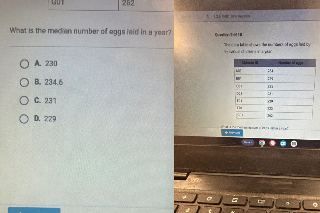 G01 262
1.2.6 Qek: Dats Analyais
What is the median number of eggs laid in a year?
Question 9 of 10
The data table shows the numbers of eggs laid by
individual chickens in a year.
A. 230
B. 234.6
C. 231
D. 229
What is the median number of eqds laid in a vear?
←previous
Desk 1
a