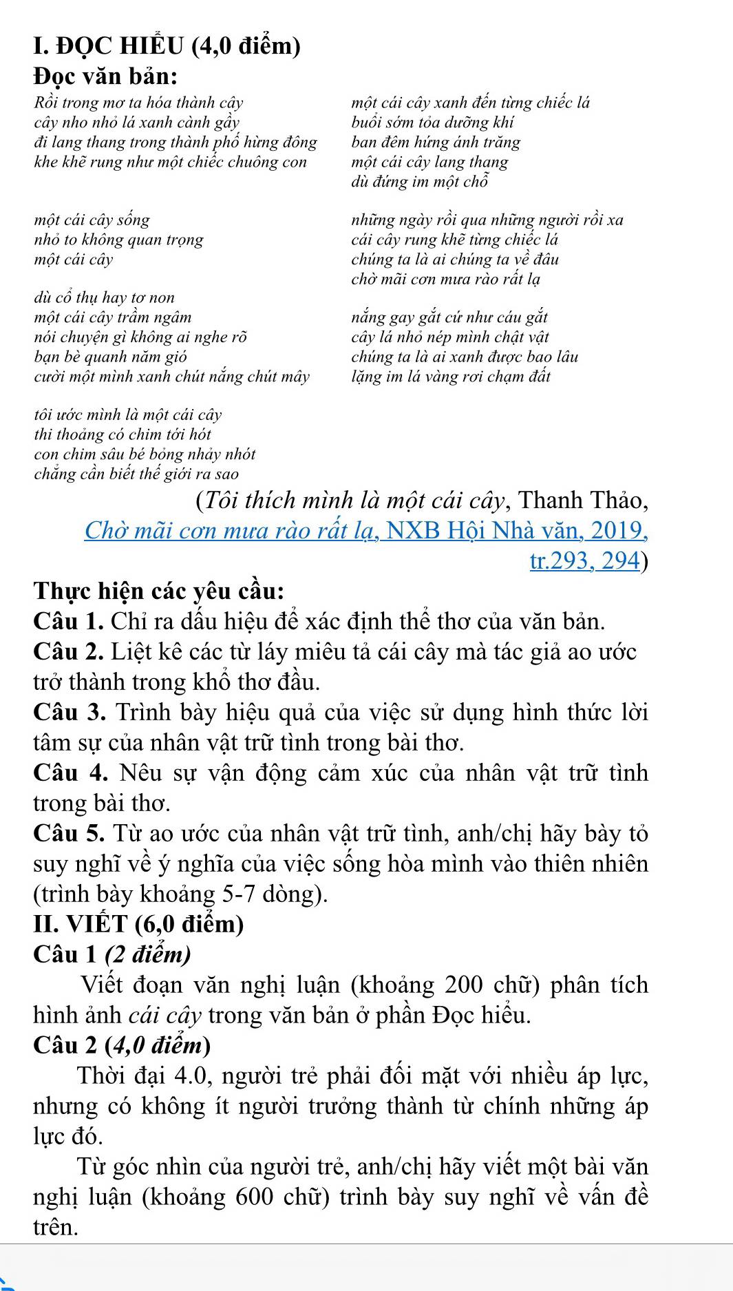 ĐQC HIÉU (4,0 điểm)
Đọc văn bản:
Rồi trong mơ ta hóa thành cậy một cái cây xanh đến từng chiếc lá
cây nho nhỏ lá xanh cành gây buổi sớm tỏa dưỡng khí
đi lang thang trong thành phô hừng đông ban đêm hứng ánh trăng
khe khẽ rung như một chiếc chuông con một cái cây lang thang
dù đứng im một chỗ
một cái cây sống những ngày rồi qua những người rồi xa
nhỏ to không quan trọng cái cây rung khẽ từng chiếc lá
một cái cây chúng ta là ai chúng ta về đâu
chờ mãi cơn mưa rào rất lạ
dù cổ thụ hay tơ non
một cái cây trầm ngâm nắng gay gắt cứ như cáu gắt
nói chuyện gì không ai nghe rõ cây lá nhỏ nép mình chật vật
bạn bè quanh năm gió chúng ta là ai xanh được bao lâu
cười một mình xanh chút nắng chút mây lặng im lá vàng rơi chạm đất
tôi ước mình là một cái cây
thi thoảng có chim tới hót
con chim sâu bé bỏng nhảy nhót
chẳng cần biết thế giới ra sao
(Tôi thích mình là một cái cây, Thanh Thảo,
Chờ mãi cơn mưa rào rất lạ, NXB Hội Nhà văn, 2019,
tr.293, 294)
Thực hiện các yêu cầu:
Câu 1. Chỉ ra dấu hiệu để xác định thể thơ của văn bản.
Câu 2. Liệt kê các từ láy miêu tả cái cây mà tác giả ao ước
trở thành trong khổ thơ đầu.
Câu 3. Trình bày hiệu quả của việc sử dụng hình thức lời
tâm sự của nhân vật trữ tình trong bài thơ.
Câu 4. Nêu sự vận động cảm xúc của nhân vật trữ tình
trong bài thơ.
Câu 5. Từ ao ước của nhân vật trữ tình, anh/chị hãy bày tỏ
suy nghĩ về ý nghĩa của việc sống hòa mình vào thiên nhiên
(trình bày khoảng 5-7 dòng).
II. VIÉT (6,0 điểm)
Câu 1 (2 điểm)
Viết đoạn văn nghị luận (khoảng 200 chữ) phân tích
hình ảnh cái cây trong văn bản ở phần Đọc hiều.
Câu 2 (4,0 điểm)
Thời đại 4.0, người trẻ phải đối mặt với nhiều áp lực,
nhưng có không ít người trưởng thành từ chính những áp
lực đó.
Từ góc nhìn của người trẻ, anh/chị hãy viết một bài văn
nghị luận (khoảng 600 chữ) trình bày suy nghĩ về vấn đề
trên.