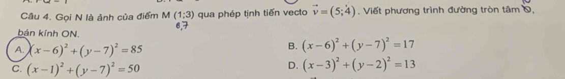 Gọi N là ảnh của điểm M (1;3) qua phép tịnh tiến vecto vector v=(5;4). Viết phương trình đường tròn tâm 0,
6, 7
bán kính ON.
A. (x-6)^2+(y-7)^2=85
B. (x-6)^2+(y-7)^2=17
C. (x-1)^2+(y-7)^2=50
D. (x-3)^2+(y-2)^2=13