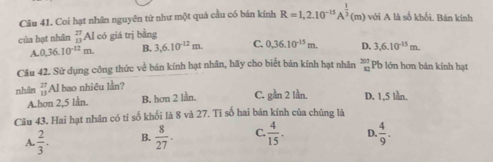 Coi hạt nhân nguyên tử như một quả cầu có bán kính R=1,2.10^(-15)A^(frac 1)3(m) với A là số khối. Bán kính
của hạt nhân beginarrayr 27 13endarray Al có giá trị bằng
A. 0,36.10^(-12)m. B. 3,6.10^(-12)m. C. 0,36.10^(-15)m. D. 3,6.10^(-15)m. 
Câu 42. Sử dụng công thức về bán kính hạt nhân, hãy cho biết bán kính hạt nhân beginarrayr 207 82endarray Pb lớn hơn bán kính hạt
nhân beginarrayr 27 13endarray Al bao nhiêu lần?
C. gần 2 lần.
A.hơn 2, 5 lần. B. hơn 2 lần. D. 1,5 lần.
Câu 43. Hai hạt nhân có tỉ số khối là 8 và 27. Ti số hai bán kính của chúng là
A.  2/3 .
C.
B.  8/27 .  4/15 .  4/9 . 
D.