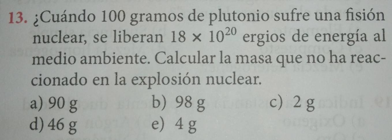 ¿Cuándo 100 gramos de plutonio sufre una fisión
nuclear, se liberan 18* 10^(20) ergios de energía al
medio ambiente. Calcular la masa que no ha reac-
cionado en la explosión nuclear.
a) 90 g b) 98 g c 2g
d) 46 g e 4 g