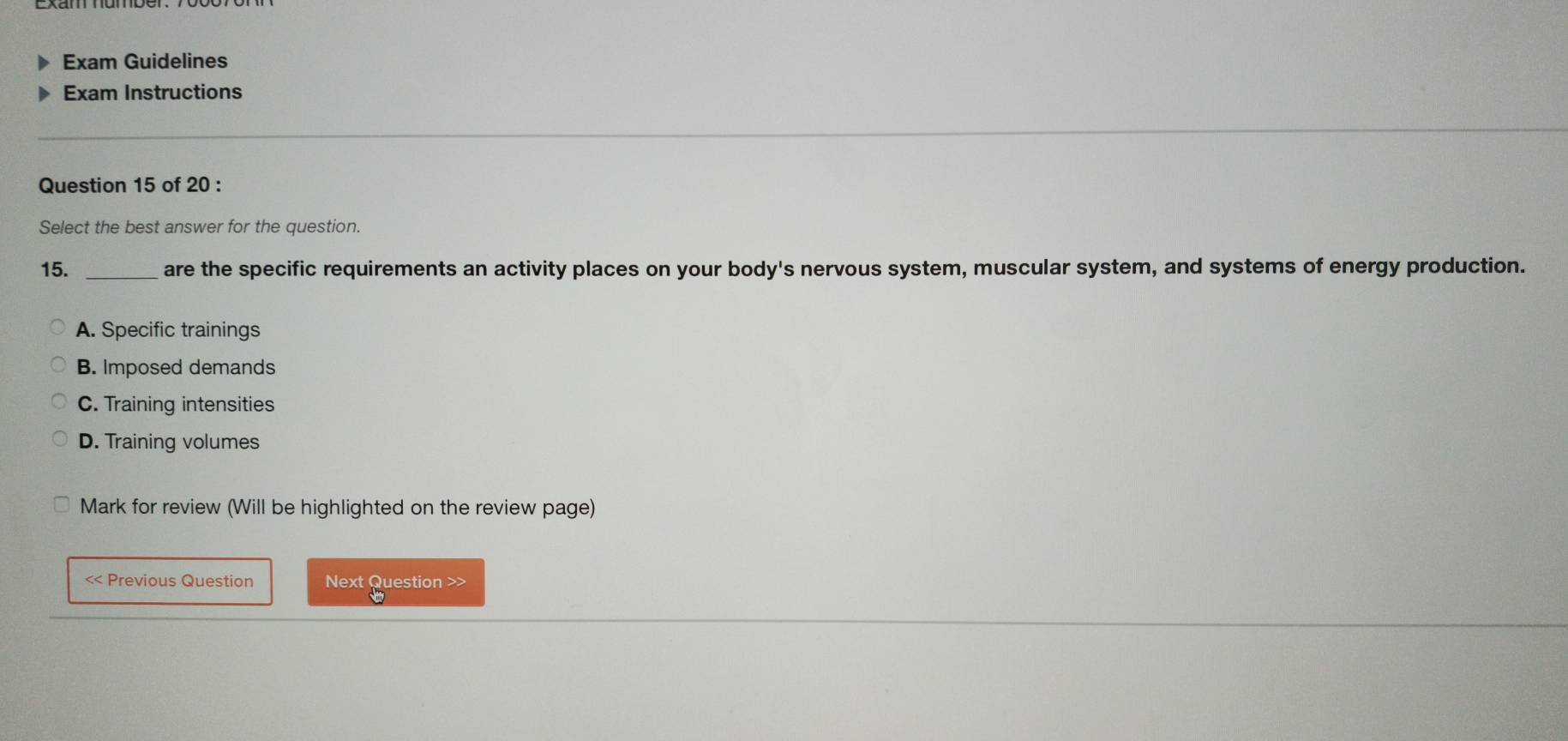 Exam Guidelines
Exam Instructions
Question 15 of 20 :
Select the best answer for the question.
15. _are the specific requirements an activity places on your body's nervous system, muscular system, and systems of energy production.
A. Specific trainings
B. Imposed demands
C. Training intensities
D. Training volumes
Mark for review (Will be highlighted on the review page)
<< Previous Question Next Question >>