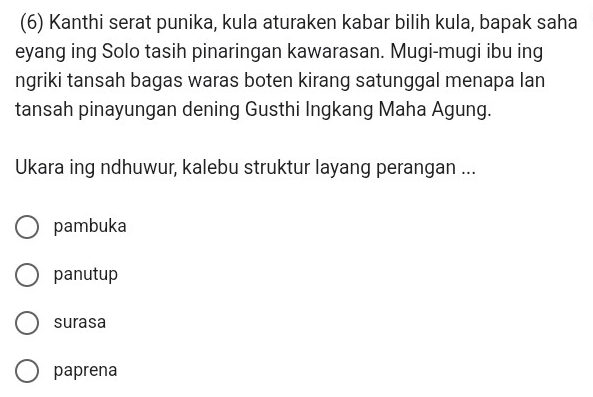 (6) Kanthi serat punika, kula aturaken kabar bilih kula, bapak saha
eyang ing Solo tasih pinaringan kawarasan. Mugi-mugi ibu ing
ngriki tansah bagas waras boten kirang satunggal menapa lan
tansah pinayungan dening Gusthi Ingkang Maha Agung.
Ukara ing ndhuwur, kalebu struktur layang perangan ...
pambuka
panutup
surasa
paprena