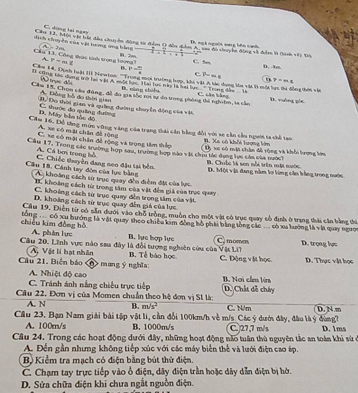 C. ding lại ngay
Cầu 12, Một vật bắt đầu chuyên động từ điểm O đến điểm A, sau đô chuyển động về điểm B (ình ve)DO
D. ngà nguời sang bên cạnh
dịch chuyền của vật lương ứng bằng . `
(A.)- 2m.
B. 2m C. 5m.
Cầu 13. Công thức tính trọng lượng? h Y-m.z
A P=m D. -8m
B. P- m/n  c i^1-m· r
Cău 14. Dịnh luật III Newton: '''Trong mọi trường hợp, khi vật A tác dụng lên vật B một lực ti đồng thời vật
N  trực đôi B. cùng chiều
cũng tác dụng trở lại vật Á một lực, Hai lực này là hai lực '' Trong dân  là C. cân bằng D. vường gác
Câu 15. Chọn câu đùng, đề đo gia tốc roi tự do trong phòng thí nghiệm, ta cản
A. Đồng hồ đo thời gian
D) Đo thời gian và quống đường chuyển động của vật,
C. thước đo quầng đường
D. Máy bắn tốc độ
Cầu 16. Đỗ tăng mức vững vàng của trạng thái cần bằng đổi với xe cản cầu người ta chỗ tao:
A xe có mặt chân để rộng. Xe có khối lượng lớn
C. xe có mặt chân đề rộng và trọng tâm thắp Dị xe có một chân đồ tộng và khối lượng lớn
Cầu 17, Trong các trường hợp sau, trường hợp nào vật chịu tác dụng lực cần của nước7
A. Cá bơi trong hồ
B Chiếc là sen nổi trên mặt nước
C. Chiếc thuyền đang neo đậu tại bến. D. Một vật đang nằm lơ lừng cần bằng trong mước
Câu 18. Cánh tay đòn của lực bằng
A khoảng cách từ trụe quay đến điểm đặt của lực.
B. khoảng cách từ trong tâm của vật đến giả của trục quay
C. khoảng cách từ trục quay đến trọng tâm của vật
D. khoảng cách từ trục quay đến giá của lực.
Cầu 19. Điễn từ có sẵn dưới vào chỗ trồng, muồn cho một vật có trục quay cổ định ở trạng thái cần bằng thí
tổng có xu hướng là vật quay theo chiều kim đồng hồ phải bằng tổng các .. có xu lướng là vật quay ngược
chiều kim đồng hồ
A. phản lực B. lực hợp lực C. momen D. trọng lực
Câu 20. Lĩnh vực nào sau đây là đối tượng nghiên cứu của Vật Li?
A Vật lí hạt nhân B. Tế bảo học C. Động vật học D. Thực vật học
Cầu 21. Biển báo < mang ý nghĩa:
A. Nhiệt độ cao B. Nơi cầm lửa
C. Tránh ánh nắng chiếu trực tiếp D. Chất dễ cháy
Câu 22. Đơn vị của Momen chuẩn theo hệ dơn vị SI là;
A. N B.  m/s^2 C. N/m D. N.m
Câu 23. Bạn Nam giải bài tập vật li, cần đổi 100km/h về m/s. Các ý dưới đây, đầu làý đứng?
A. 100m/s B. 1000m/s C. 27,7 m/s D. 1ms
Câu 24. Trong các hoạt động dưới đây, những hoạt động nào tuần thủ nguyên tắc an toàn khi sử ở
A. Đến gần nhưng không tiếp xúc với các máy biến thế và lưới điện cao áp.
Bộ Kiểm tra mạch có điện bằng bút thử điện.
C. Chạm tay trực tiếp vào ổ điện, dây điện trần hoặc dây dẫn điện bị hở.
D. Sửa chữa điện khi chưa ngắt nguồn điện.