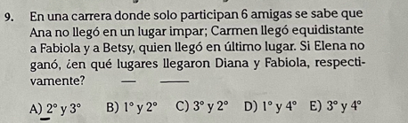 En una carrera donde solo participan 6 amigas se sabe que
Ana no llegó en un lugar impar; Carmen llegó equidistante
a Fabiola y a Betsy, quien llegó en último lugar. Si Elena no
ganó, ¿en qué lugares llegaron Diana y Fabiola, respecti-
vamente?
_
_
A) 2° y 3° B) 1° v 2° C) 3° y 2° D) 1° y 4° E) 3° v 4°