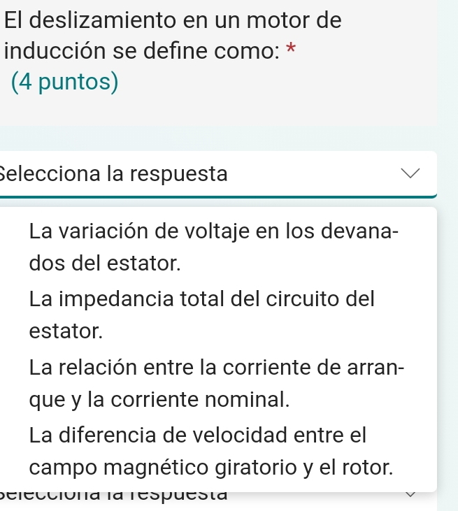 El deslizamiento en un motor de
inducción se define como: *
(4 puntos)
Selecciona la respuesta
La variación de voltaje en los devana-
dos del estator.
La impedancia total del circuito del
estator.
La relación entre la corriente de arran-
que y la corriente nominal.
La diferencia de velocidad entre el
campo magnético giratorio y el rotor.
Seieccióna la respuesta