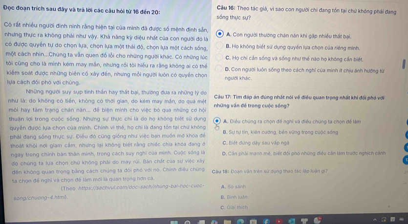 Theo tác giả, vì sao con người chi đang tồn tại chứ không phải đang
Đọc đoạn trích sau đây và trà lời các câu hỏi từ 16 đến 20: sống thực sự?
Có rất nhiều người đinh ninh rằng hiện tại của mình đã được số mệnh định sẵn,
nhưng thực ra không phải như vậy. Khả năng kỳ diệu nhất của con người đó là A. Con người thường chán nàn khi gặp nhiều thất bại.
có được quyển tự do chọn lựa, chọn lựa một thái độ, chọn lựa một cách sống, B. Họ không biết sử dụng quyền lựa chọn của riêng mình.
một cách nhìn...Chúng ta vẫn quen đổ lỗi cho những người khác. Có những lúc C. Họ chi cần sống và sống như thế nào họ không cần biết.
tôi cũng cho là mình kém may mắn, nhưng rồi tôi hiểu ra rằng không ai có thể D. Con người luôn sống theo cách nghĩ của mình ít chịu ảnh hưởng từ
kiểm soát được những biến cố xây đến, nhưng mỗi người luôn có quyền chọn người khác.
lựa cách đối phỏ với chúng.
Những người suy sụp tinh thần hay thất bại, thường đưa ra những lý do  Cầu 17: Tìm đáp án đùng nhất nói về điều quan trọng nhất khi đối phó với
như là: do không có tiến, không có thời gian, do kém may mắn, do quá mệt những vấn để trong cuộc sống?
mỏi hay tàm trạng chán nàn... để biện minh cho việc bỏ qua những cơ hội
thuận lợi trong cuộc sống. Nhưng sự thực chỉ là do họ không biết sử dụng A. Điều chúng ra chọn để nghĩ và điều chúng ta chọn để làm
quyền được lựa chọn của minh. Chính vì thế, họ chi là đang tồn tại chứ không
phải đang sống thực sự. Điều đó cũng giống như việc bạn muốn mở khóa đề B. Sự tự tin, kiên cường, bền vững trong cuộc sống
thoát khỏi nơi giam cầm, nhưng lại không biết rằng chiếc chìa khóa đang ở C. Biết đứng dậy sau vấp ngã
ngay trong chính bàn thân mình, trong cách suy nghĩ của minh. Cuộc sống là D. Cần phải mạnh mê, biết đối pho những điều cần làm trước nghịch cánh
do chúng ta lựa chọn chứ không phải do may rùi. Bản chất của sự việc xảy
đến không quan trọng bằng cách chúng ta đối phó với nó. Chính điều chúng  Câu 18: Đoạn văn trên sử dụng thao tác lập luận gi?
ta chọn để nghĩ và chọn để làm mới là quan trọng hơn cà.
(Theo https://sachvui.com/doc-sach/nhung-bai-hoc-cuoc- A. So sánh
song/chuong-4.html). B Bình luận
C. Giải thích