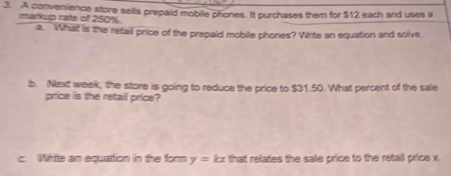 A convenience store sellls prepaid mobille phones. It purchases them for $12 each and uses a 
markup rate of 250%. 
a. What is the retall price of the prepaid mobile phones? Write an equation and solve, 
b. Next week, the store is going to reduce the price to $31.50. What percent of the sale 
price is the rettaill price? 
c. Wrte an equattion in the form y=kx that relates the sale price to the retail price x.