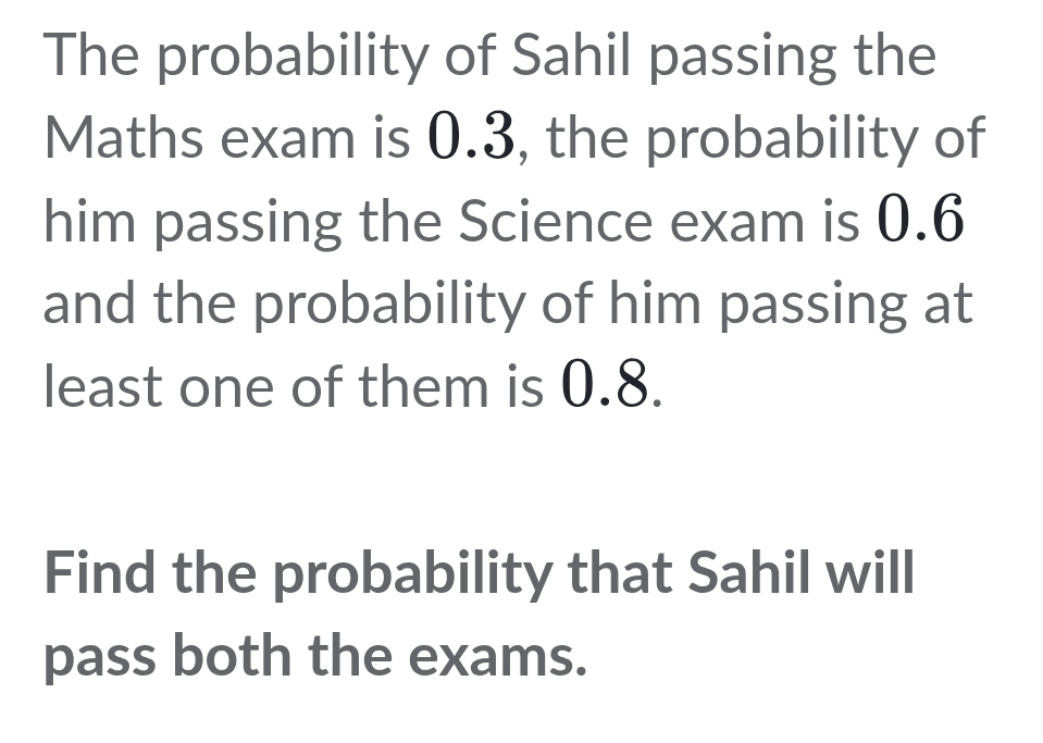 The probability of Sahil passing the 
Maths exam is 0.3, the probability of 
him passing the Science exam is 0.6
and the probability of him passing at 
least one of them is 0.8. 
Find the probability that Sahil will 
pass both the exams.