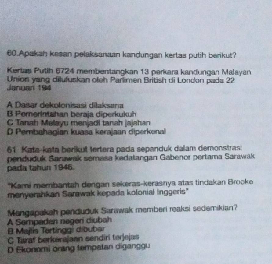 Apakah kesan pelaksanaan kandungan kertas putih berikut?
Kertas Putih 6724 membentangkan 13 perkara kandungan Malayan
Union yang dilufuskan oleh Parlimen British di London pada 22
Januari 194
A Dasar dekolonisasi dilaksana
B Pemerintahan beraja diperkukuh
C Tanah Melayu menjadi tanah jajahan
D Pembahagian kuasa kerajaan diperkenal
61 Kata-kata berikut tertera pada sepanduk dalam demonstrasi
penduduk Sarawak semasa kedatangan Gabenor pertama Sarawak
pada tahun 1946.
''Kami membantah dengan sekeras-kerasnya atas tindakan Brooke
menyerahkan Sarawak kepada kolonial Inggeris"
Mengapakah penduduk Sarawak memberi reaksi sedemikian?
A Sempadan negeri diubah
B Majlis Tertinggi dibubar
C Taraf berkerajaan sendiri terjejas
D Ekonomi orang tempatan diganggu