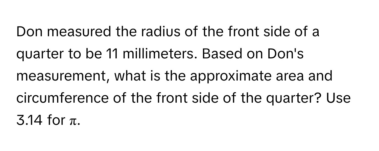 Don measured the radius of the front side of a quarter to be 11 millimeters. Based on Don's measurement, what is the approximate area and circumference of the front side of the quarter? Use 3.14 for π.