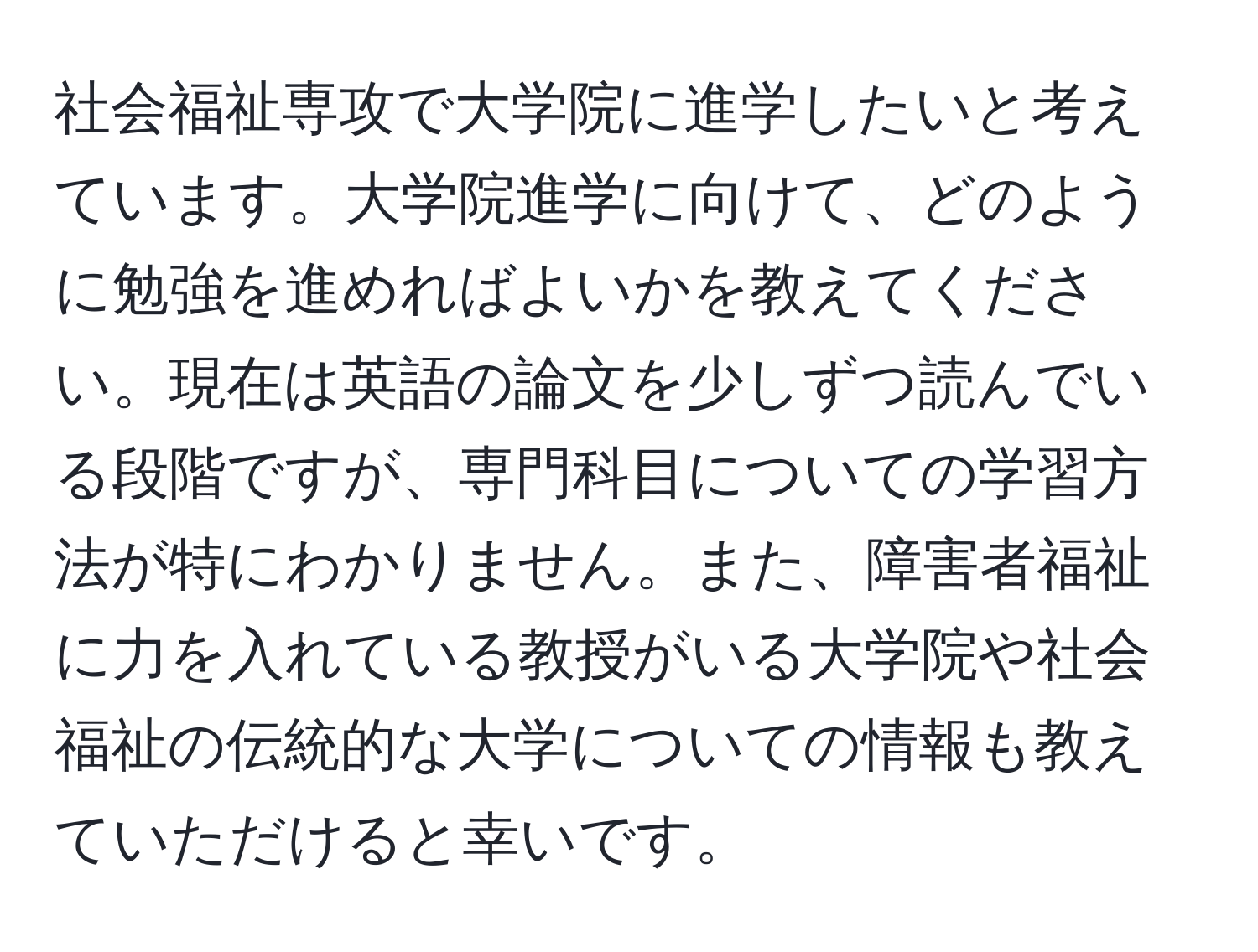 社会福祉専攻で大学院に進学したいと考えています。大学院進学に向けて、どのように勉強を進めればよいかを教えてください。現在は英語の論文を少しずつ読んでいる段階ですが、専門科目についての学習方法が特にわかりません。また、障害者福祉に力を入れている教授がいる大学院や社会福祉の伝統的な大学についての情報も教えていただけると幸いです。