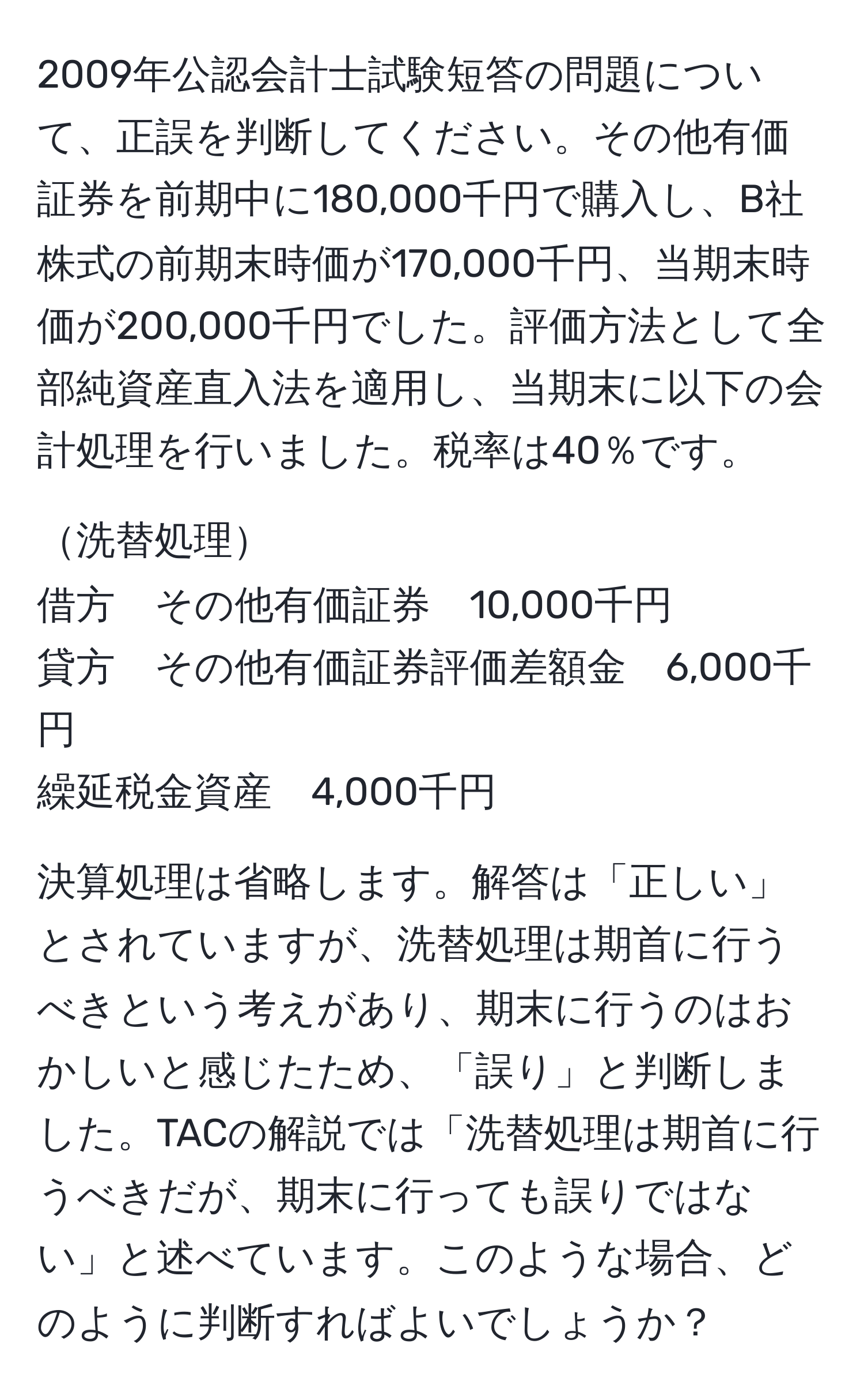 2009年公認会計士試験短答の問題について、正誤を判断してください。その他有価証券を前期中に180,000千円で購入し、B社株式の前期末時価が170,000千円、当期末時価が200,000千円でした。評価方法として全部純資産直入法を適用し、当期末に以下の会計処理を行いました。税率は40％です。

洗替処理  
借方　その他有価証券　10,000千円  
貸方　その他有価証券評価差額金　6,000千円  
繰延税金資産　4,000千円  

決算処理は省略します。解答は「正しい」とされていますが、洗替処理は期首に行うべきという考えがあり、期末に行うのはおかしいと感じたため、「誤り」と判断しました。TACの解説では「洗替処理は期首に行うべきだが、期末に行っても誤りではない」と述べています。このような場合、どのように判断すればよいでしょうか？