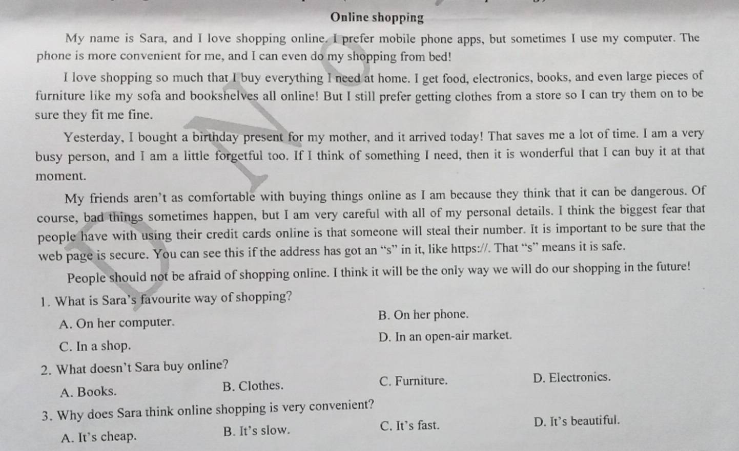 Online shopping
My name is Sara, and I love shopping online. I prefer mobile phone apps, but sometimes I use my computer. The
phone is more convenient for me, and I can even do my shopping from bed!
I love shopping so much that I buy everything l need at home. I get food, electronics, books, and even large pieces of
furniture like my sofa and bookshelves all online! But I still prefer getting clothes from a store so I can try them on to be
sure they fit me fine.
Yesterday, I bought a birthday present for my mother, and it arrived today! That saves me a lot of time. I am a very
busy person, and I am a little forgetful too. If I think of something I need, then it is wonderful that I can buy it at that
moment.
My friends aren’t as comfortable with buying things online as I am because they think that it can be dangerous. Of
course, bad things sometimes happen, but I am very careful with all of my personal details. I think the biggest fear that
people have with using their credit cards online is that someone will steal their number. It is important to be sure that the
web page is secure. You can see this if the address has got an “s” in it, like https://. That “s” means it is safe.
People should not be afraid of shopping online. I think it will be the only way we will do our shopping in the future!
1. What is Sara’s favourite way of shopping?
B. On her phone.
A. On her computer.
D. In an open-air market.
C. In a shop.
2. What doesn’t Sara buy online?
C. Furniture.
A. Books. B. Clothes. D. Electronics.
3. Why does Sara think online shopping is very convenient?
C. It’s fast. D. It’s beautiful.
A. It’s cheap. B. It’s slow.