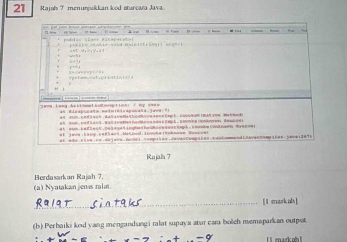 Rajah 7 menunjukkan kod aturcara Java
Rajah 7
Berdasarkan Rajah 7.
(a) Nyatakan jenıs ralat.
_[I markah]
(b) Perbaiki kod yang mengandungi ralat supaya atur cara boleh memaparkan output
[ markah1