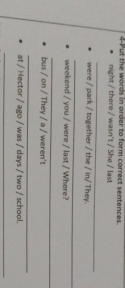 4-Put the words in order to form correct sentences. 
night / there / wasn’t / She / last 
_ 
were / park / together / the / in/ They. 
_ 
weekend / you / were / last / Where? 
_ 
bus / on / They / a / weren’t 
_ 
at / Hector / ago / was / days / two / school. 
_