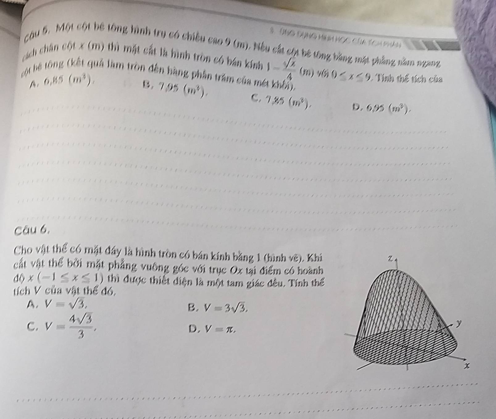 a n

câu 5. Một cột bê tổng hình trụ có chiều cao 9 (m). Nếu cất cội bê tổng bằng mặt phẳng năm ngang
cách chân cột x (m) thì mặt cất là hình tròn có bán kính 1- sqrt(2)/4 (m)v(50≤ x≤ 9
ột bệ tông (kết quả làm tròn đến hàng phần trăm của mét khối).
A, 6.85(m^3).
B. 7.95(m^2). 
Tính thể tích của
C. 7.85(m^3).
D. 6.95(m^3). 
Câu 6,
Cho vật thể có mặt đây là hình tròn có bán kính bằng 1 (hình 11y ). Khi
cất vật thể bởi mặt phẳng vuông góc với trục Ox tại điểm có hoành
d0* (-1≤ x≤ 1) thì được thiết diện là một tam giác đều. Tính thế
tích V của vật thế đó,
A. V=sqrt(3),
B. V=3sqrt(3).
C. v= 4sqrt(3)/3 ,
D. V=π ,