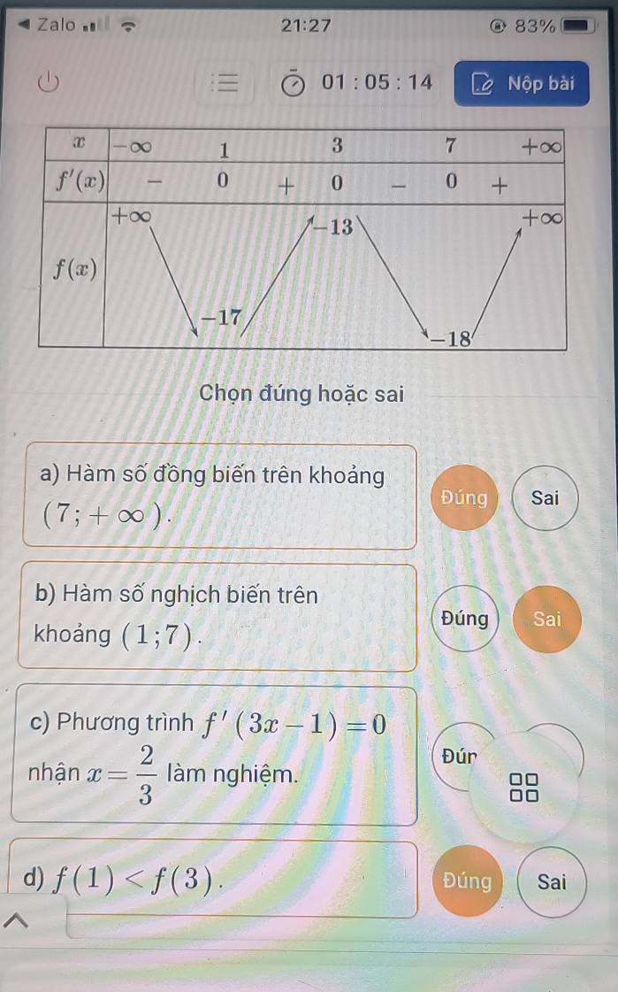 Zalo 21:27 83%
01 : 05:14 Nộp bài
Chọn đúng hoặc sai
a) Hàm số đồng biến trên khoảng
(7;+∈fty ).
Đúng Sai
b) Hàm số nghịch biến trên
khoảng (1;7).
Đúng Sai
c) Phương trình f'(3x-1)=0
Đúr
nhận x= 2/3  làm nghiệm.
d) f(1) Đúng Sai