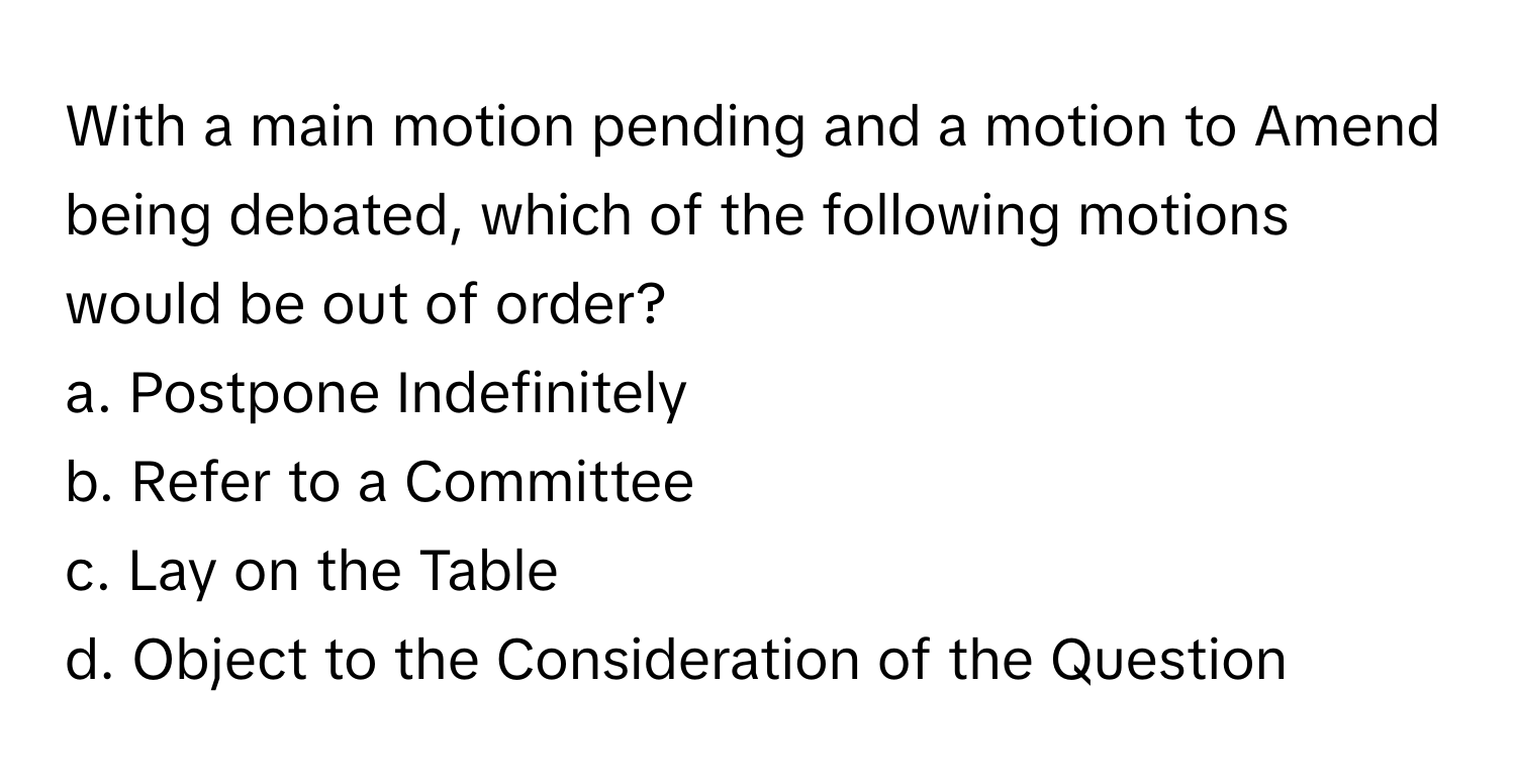 With a main motion pending and a motion to Amend being debated, which of the following motions would be out of order?

a. Postpone Indefinitely
b. Refer to a Committee
c. Lay on the Table
d. Object to the Consideration of the Question