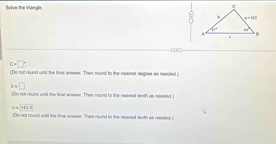 Solve the triangle.
C=□°
(Do not round until the final answer. Then round to the nearest degree as needed.)
bapprox □
(Do not round until the final answer. Then round to the nearest tenth as needed.)
capprox 143.5
(Do not round until the final answer. Then round to the nearest tenth as needed.)