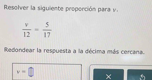 Resolver la siguiente proporción para ν.
 v/12 = 5/17 
Redondear la respuesta a la décima más cercana.
v=□
× 5