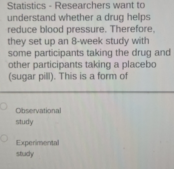 Statistics - Researchers want to
understand whether a drug helps
reduce blood pressure. Therefore,
they set up an 8-week study with
some participants taking the drug and
other participants taking a placebo
(sugar pill). This is a form of
Observational
study
Experimental
study