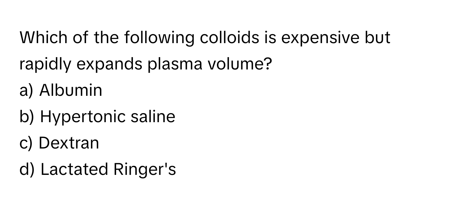 Which of the following colloids is expensive but rapidly expands plasma volume?

a) Albumin 
b) Hypertonic saline 
c) Dextran 
d) Lactated Ringer's