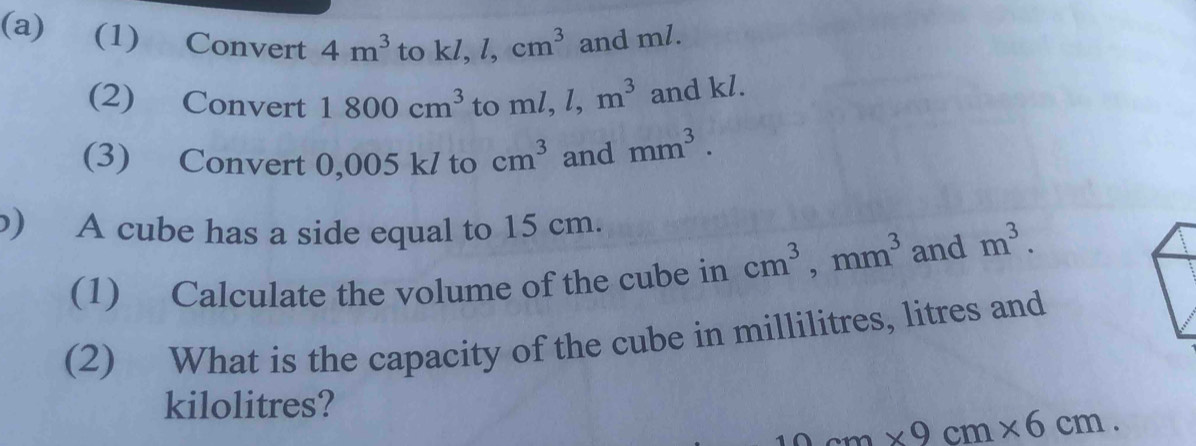 (1) Convert 4m^3 to kl, l, cm^3 and ml. 
(2) Convert 1800cm^3 to ml, l, m^3 and kl. 
(3) Convert 0,005 k/ to cm^3 and mm^3. 
b) A cube has a side equal to 15 cm. 
(1) Calculate the volume of the cube in cm^3, mm^3 and m^3. 
(2) What is the capacity of the cube in millilitres, litres and
kilolitres?
9cm* 9cm* 6cm.