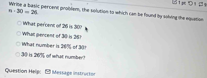 つ1
n· 30=26. Write a basic percent problem, the solution to which can be found by solving the equation 
What percent of 26 is 30? 
What percent of 30 is 26? 
What number is 26% of 30?
30 is 26% of what number? 
Question Help: Message instructor