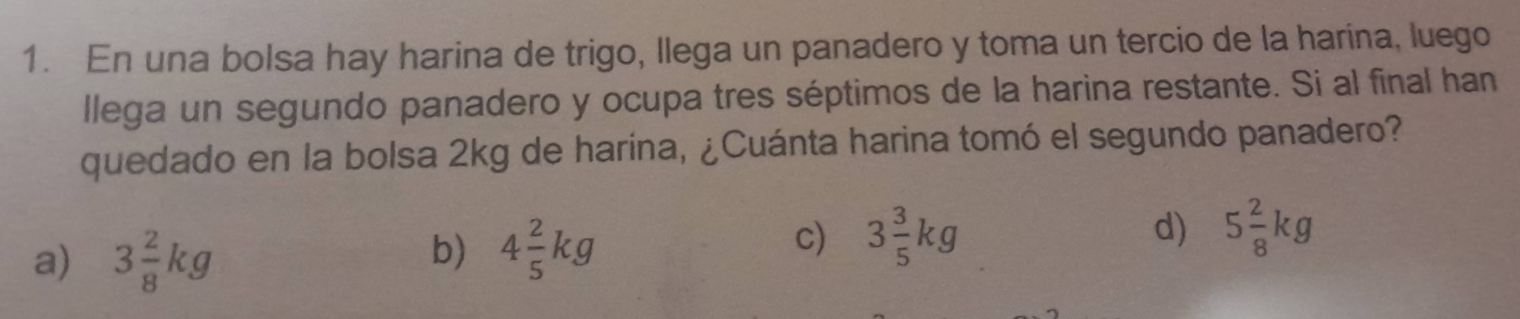 En una bolsa hay harina de trigo, Ilega un panadero y toma un tercio de la harina, luego
llega un segundo panadero y ocupa tres séptimos de la harina restante. Si al final han
quedado en la bolsa 2kg de harina, ¿Cuánta harina tomó el segundo panadero?
a) 3 2/8 kg
b) 4 2/5 kg
c) 3 3/5 kg
d) 5 2/8 kg