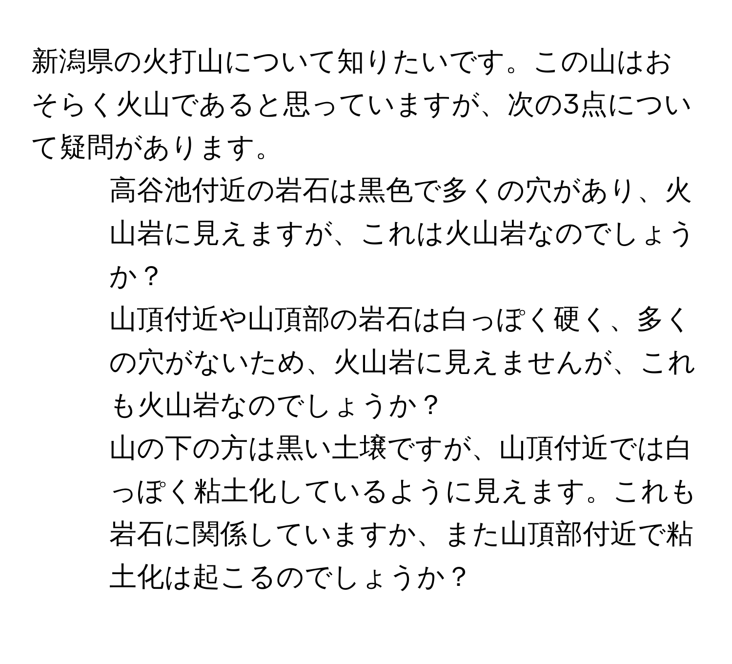 新潟県の火打山について知りたいです。この山はおそらく火山であると思っていますが、次の3点について疑問があります。  

1. 高谷池付近の岩石は黒色で多くの穴があり、火山岩に見えますが、これは火山岩なのでしょうか？  
2. 山頂付近や山頂部の岩石は白っぽく硬く、多くの穴がないため、火山岩に見えませんが、これも火山岩なのでしょうか？  
3. 山の下の方は黒い土壌ですが、山頂付近では白っぽく粘土化しているように見えます。これも岩石に関係していますか、また山頂部付近で粘土化は起こるのでしょうか？