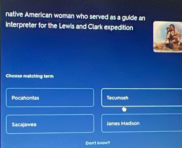 native American woman who served as a guide an
interpreter for the Lewis and Clark expedition
Choose matching term
Pocahontas Tecumseh
Sacajawea James Madison
Don't know?