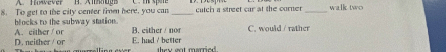 A. However B. Although C. m spne
8. To get to the city center from here. you can _catch a street car at the corner _walk two
blocks to the subway station.
A. either / or B. either / nor C. would / rather
D. neither / or E. had / better
they got married .