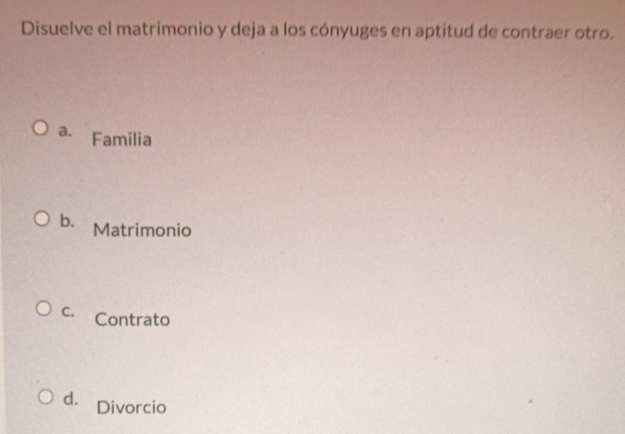 Disuelve el matrimonio y deja a los cónyuges en aptitud de contraer otro.
a. Familia
b. Matrimonio
C. Contrato
d. Divorcio