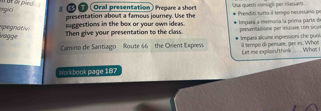 Iof arpiedi di 
ergici 8 T Oral presentation) Prepare a short Usa questi consigli per rilassarti. 
presentation about a famous journey. Use the Prenditi tutto il tempo necessario pe 
suggestions in the box or your own ideas. Impara a memoria la prima parte d 
npegnativi presentazione per iniziare con sicu 
vagge 
Then give your presentation to the class. 
Impara alcune espressioni che puoi 
Camino de Santiago Route 66 the Orient Express 
il tempo di pensare, per es. What 
Let me explain/think ... , What I 
Workbook page 187