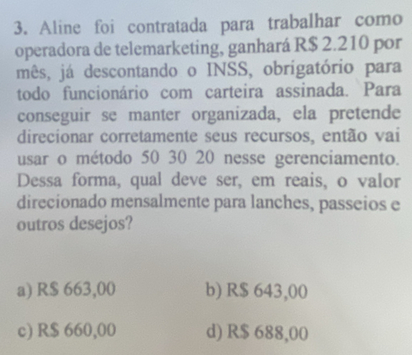 Aline foi contratada para trabalhar como
operadora de telemarketing, ganhará R$ 2.210 por
mês, já descontando o INSS, obrigatório para
todo funcionário com carteira assinada. Para
conseguir se manter organizada, ela pretende
direcionar corretamente seus recursos, então vai
usar o método 50 30 20 nesse gerenciamento.
Dessa forma, qual deve ser, em reais, o valor
direcionado mensalmente para lanches, passeios e
outros desejos?
a) R$ 663,00 b) R$ 643,00
c) R$ 660,00 d) R$ 688,00