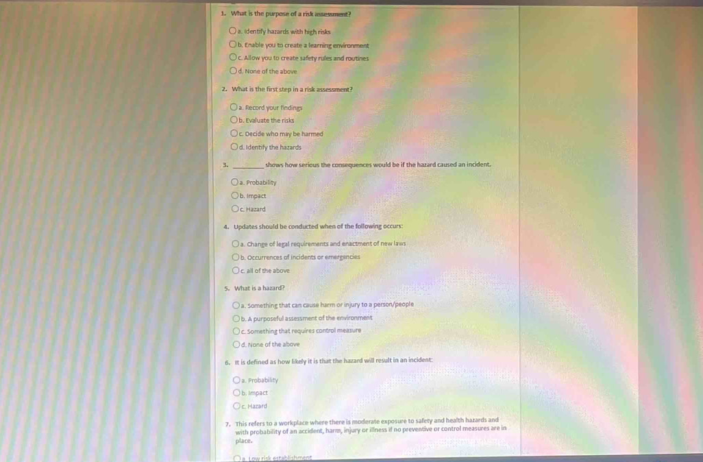 What is the purpose of a risk assessment?
a. Identify hazards with high risks
I b. Enable you to create a learning environment
c. Allow you to create safety rules and routines
d. None of the above
2. What is the first step in a risk assessment?
a. Record your findings
b. Evaluate the risks
c. Decide who may be harmed
d. Identify the hazards
3. _shows how serious the consequences would be if the hazard caused an incident.
a. Probability
b. Impact
c. Hazard
4. Updates should be conducted when of the following occurs:
a. Change of legal requirements and enactment of new laws
b. Occurrences of incidents or emergencies
c. all of the above
5. What is a hazard?
a. Something that can cause harm or injury to a person/people
b. A purposeful assessment of the environment
c. Something that requires control measure
d. None of the above
6. It is defined as how likely it is that the hazard will result in an incident:
a. Probability
b. Impact
c. Hazard
7. This refers to a workplace where there is moderate exposure to safety and health hazards and
with probability of an accident, harm, injury or illness if no preventive or control measures are in
place.
a Low risk establishmant